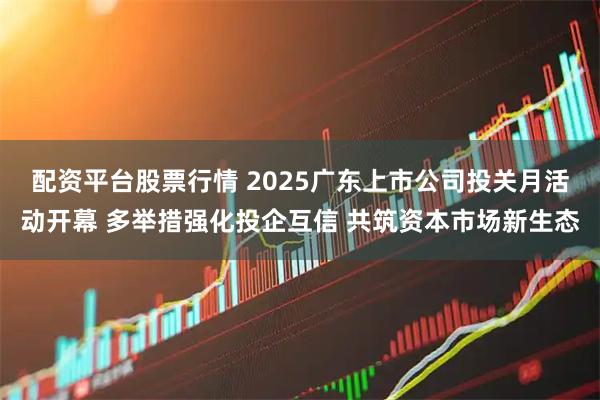 配资平台股票行情 2025广东上市公司投关月活动开幕 多举措强化投企互信 共筑资本市场新生态