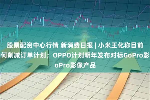 股票配资中心行情 新消费日报 | 小米王化称目前没有任何削减订单计划；OPPO计划明年发布对标GoPro影像产品