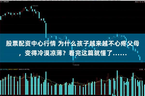 股票配资中心行情 为什么孩子越来越不心疼父母，变得冷漠凉薄？看完这篇就懂了……