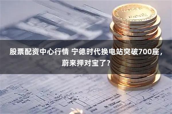 股票配资中心行情 宁德时代换电站突破700座，蔚来押对宝了？