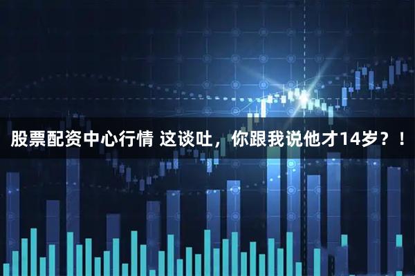 股票配资中心行情 这谈吐，你跟我说他才14岁？！