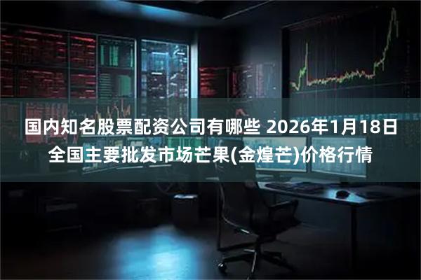国内知名股票配资公司有哪些 2026年1月18日全国主要批发市场芒果(金煌芒)价格行情