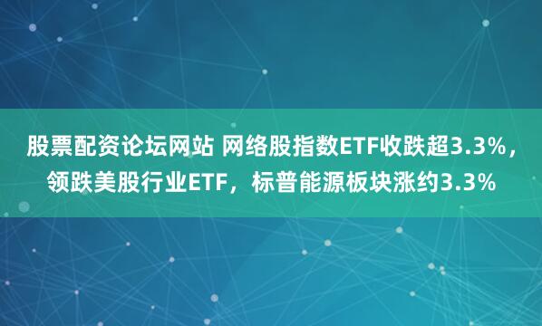 股票配资论坛网站 网络股指数ETF收跌超3.3%，领跌美股行业ETF，标普能源板块涨约3.3%