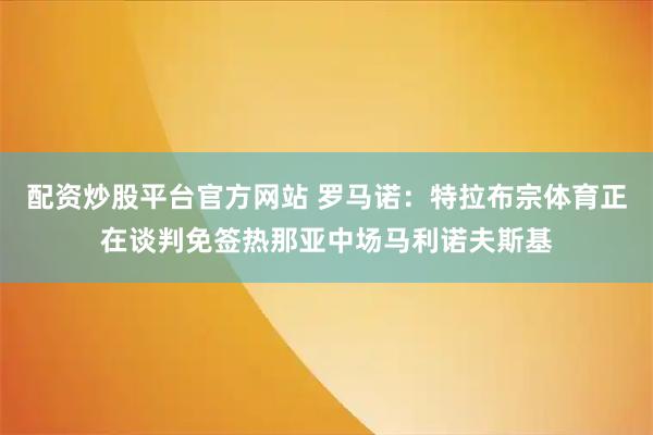 配资炒股平台官方网站 罗马诺：特拉布宗体育正在谈判免签热那亚中场马利诺夫斯基