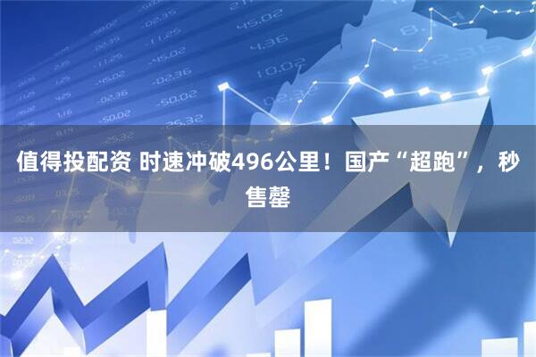 值得投配资 时速冲破496公里！国产“超跑”，秒售罄