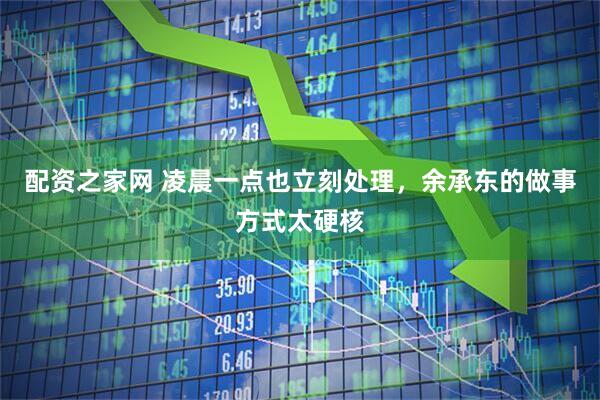 配资之家网 凌晨一点也立刻处理，余承东的做事方式太硬核