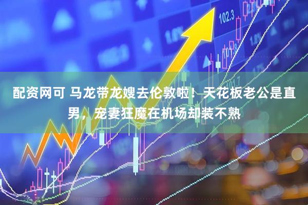 配资网可 马龙带龙嫂去伦敦啦！天花板老公是直男，宠妻狂魔在机场却装不熟
