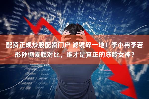 配资正规炒股配资门户 滤镜碎一地！李小冉李若彤孙俪素颜对比，谁才是真正的冻龄女神？