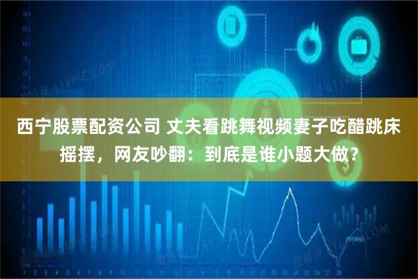 西宁股票配资公司 丈夫看跳舞视频妻子吃醋跳床摇摆，网友吵翻：到底是谁小题大做？
