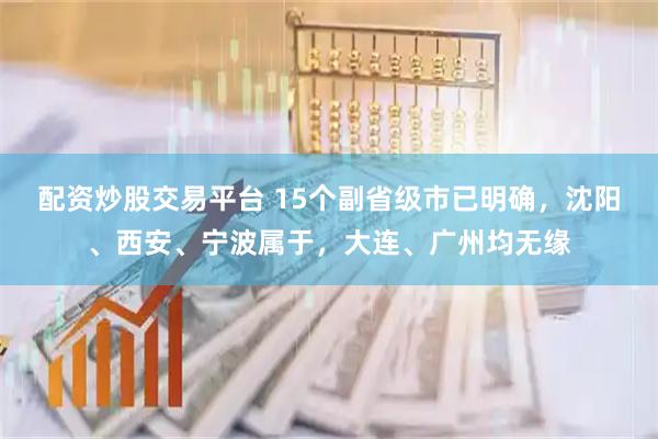 配资炒股交易平台 15个副省级市已明确，沈阳、西安、宁波属于，大连、广州均无缘