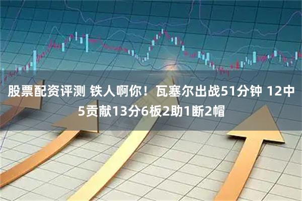 股票配资评测 铁人啊你！瓦塞尔出战51分钟 12中5贡献13分6板2助1断2帽