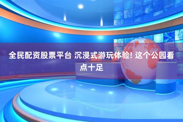 全民配资股票平台 沉浸式游玩体验! 这个公园看点十足