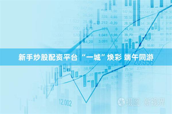 新手炒股配资平台 “一城”焕彩 端午同游