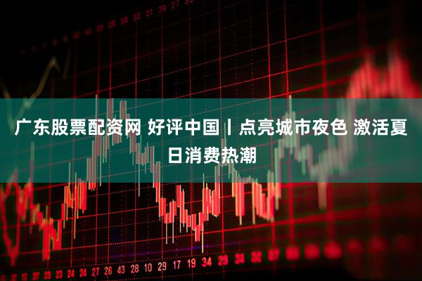 广东股票配资网 好评中国丨点亮城市夜色 激活夏日消费热潮