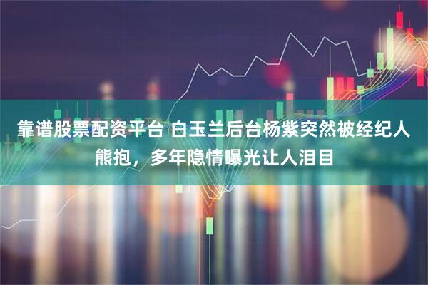 靠谱股票配资平台 白玉兰后台杨紫突然被经纪人熊抱，多年隐情曝光让人泪目