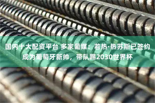 国内十大配资平台 多家葡媒:若热·热苏斯已签约成为葡萄牙新帅,带队踢2030世界杯