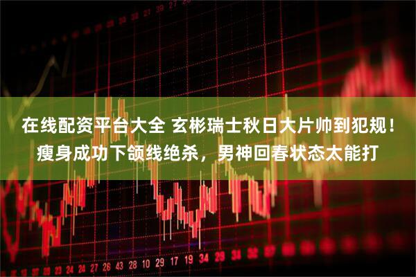 在线配资平台大全 玄彬瑞士秋日大片帅到犯规！瘦身成功下颌线绝杀，男神回春状态太能打