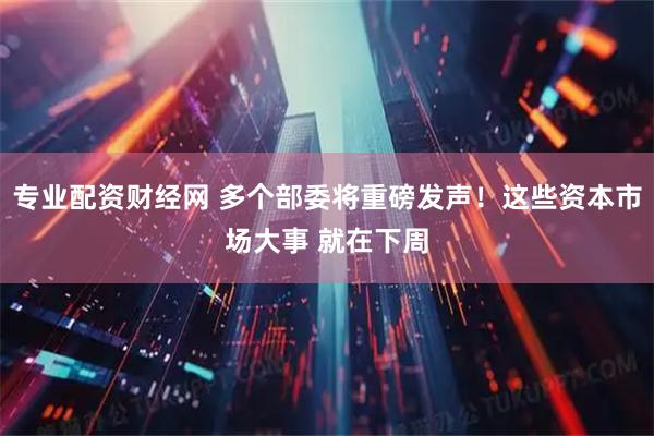 专业配资财经网 多个部委将重磅发声!这些资本市场大事 就在下周