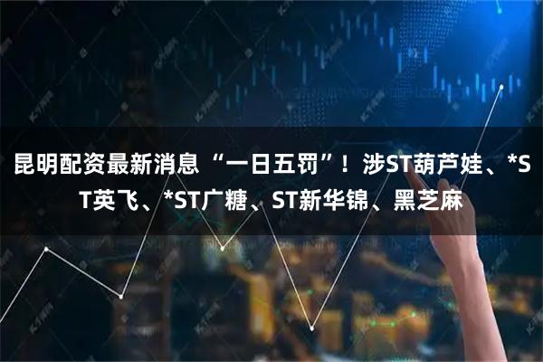 昆明配资最新消息 “一日五罚”!涉ST葫芦娃、*ST英飞、*ST广糖、ST新华锦、黑芝麻