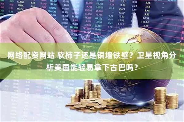 网络配资网站 软柿子还是铜墙铁壁？卫星视角分析美国能轻易拿下古巴吗？