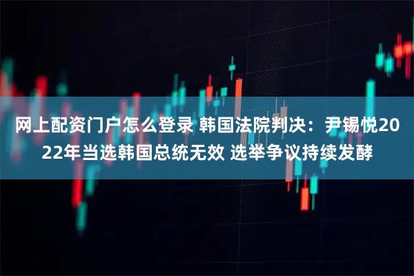 网上配资门户怎么登录 韩国法院判决：尹锡悦2022年当选韩国总统无效 选举争议持续发酵