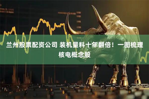 兰州股票配资公司 装机量料十年翻倍！一图梳理核电概念股